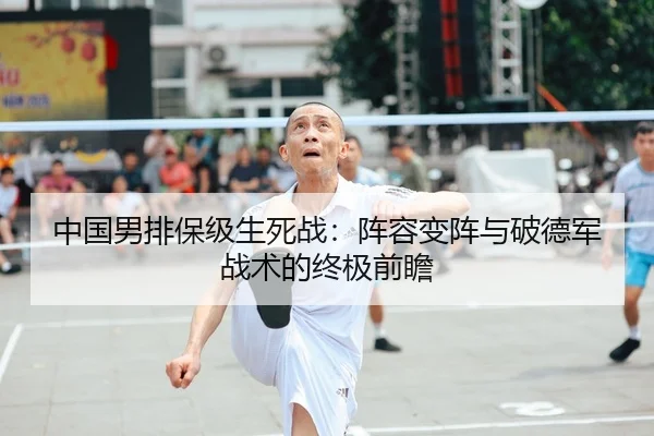 中国男排保级生死战：阵容变阵与破德军战术的终极前瞻
