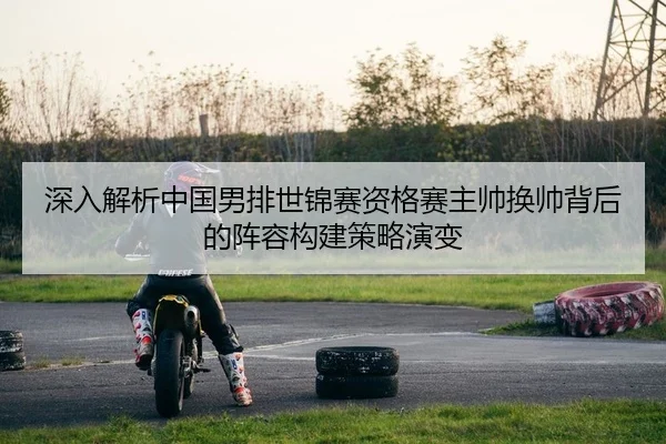 深入解析中国男排世锦赛资格赛主帅换帅背后的阵容构建策略演变