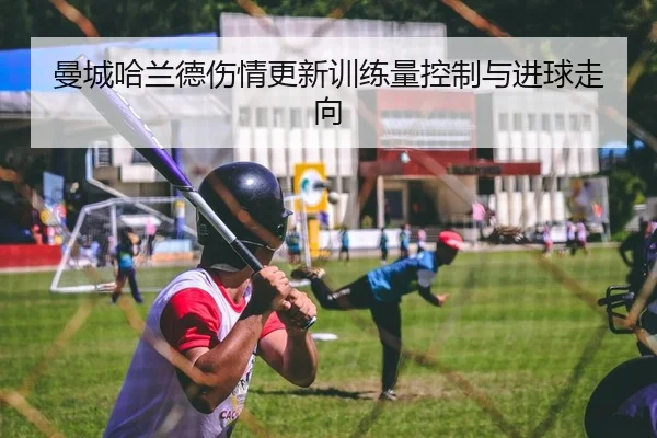 曼城哈兰德伤情更新训练量控制与进球走向